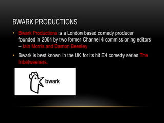 BWARK PRODUCTIONS
• Bwark Productions is a London based comedy producer
founded in 2004 by two former Channel 4 commissioning editors
– Iain Morris and Damon Beesley
• Bwark is best known in the UK for its hit E4 comedy series The
Inbetweeners.
 
