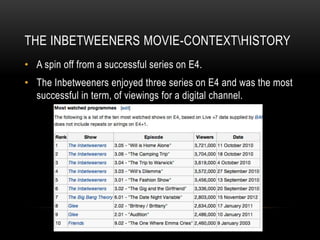 THE INBETWEENERS MOVIE-CONTEXTHISTORY
• A spin off from a successful series on E4.
• The Inbetweeners enjoyed three series on E4 and was the most
successful in term, of viewings for a digital channel.
 
