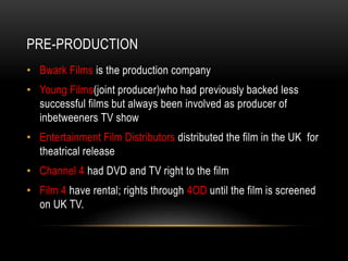 PRE-PRODUCTION
• Bwark Films is the production company
• Young Films(joint producer)who had previously backed less
successful films but always been involved as producer of
inbetweeners TV show
• Entertainment Film Distributors distributed the film in the UK for
theatrical release
• Channel 4 had DVD and TV right to the film
• Film 4 have rental; rights through 4OD until the film is screened
on UK TV.
 