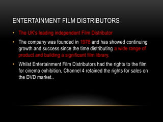 ENTERTAINMENT FILM DISTRIBUTORS
• The UK’s leading independent Film Distributor
• The company was founded in 1978 and has showed continuing
growth and success since the time distributing a wide range of
product and building a significant film library.
• Whilst Entertainment Film Distributors had the rights to the film
for cinema exhibition, Channel 4 retained the rights for sales on
the DVD market..
 