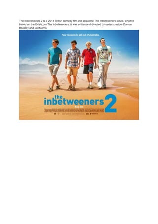The Inbetweeners 2 is a 2014 British comedy film and sequel to The Inbetweeners Movie, which is 
based on the E4 sitcom The Inbetweeners. It was written and directed by series creators Damon 
Beesley and Iain Morris. 
