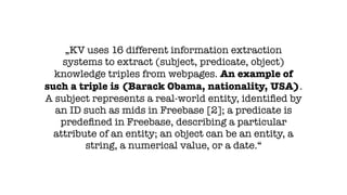 „KV uses 16 different information extraction
systems to extract (subject, predicate, object)
knowledge triples from webpages. An example of
such a triple is (Barack Obama, nationality, USA).
A subject represents a real-world entity, identiﬁed by
an ID such as mids in Freebase [2]; a predicate is
predeﬁned in Freebase, describing a particular
attribute of an entity; an object can be an entity, a
string, a numerical value, or a date.“
 