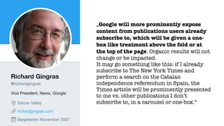 „Google will more prominently expose
content from publications users already
subscribe to, which will be given a one-
box like treatment above the fold or at
the top of the page. Organic results will not
change or be impacted.
It may go something like this: if I already
subscribe to The New York Times and
perform a search on the Catalan
independence referendum in Spain, the
Times article will be prominently presented
to me vs. other publications I don’t
subscribe to, in a carousel or one-box.“
 