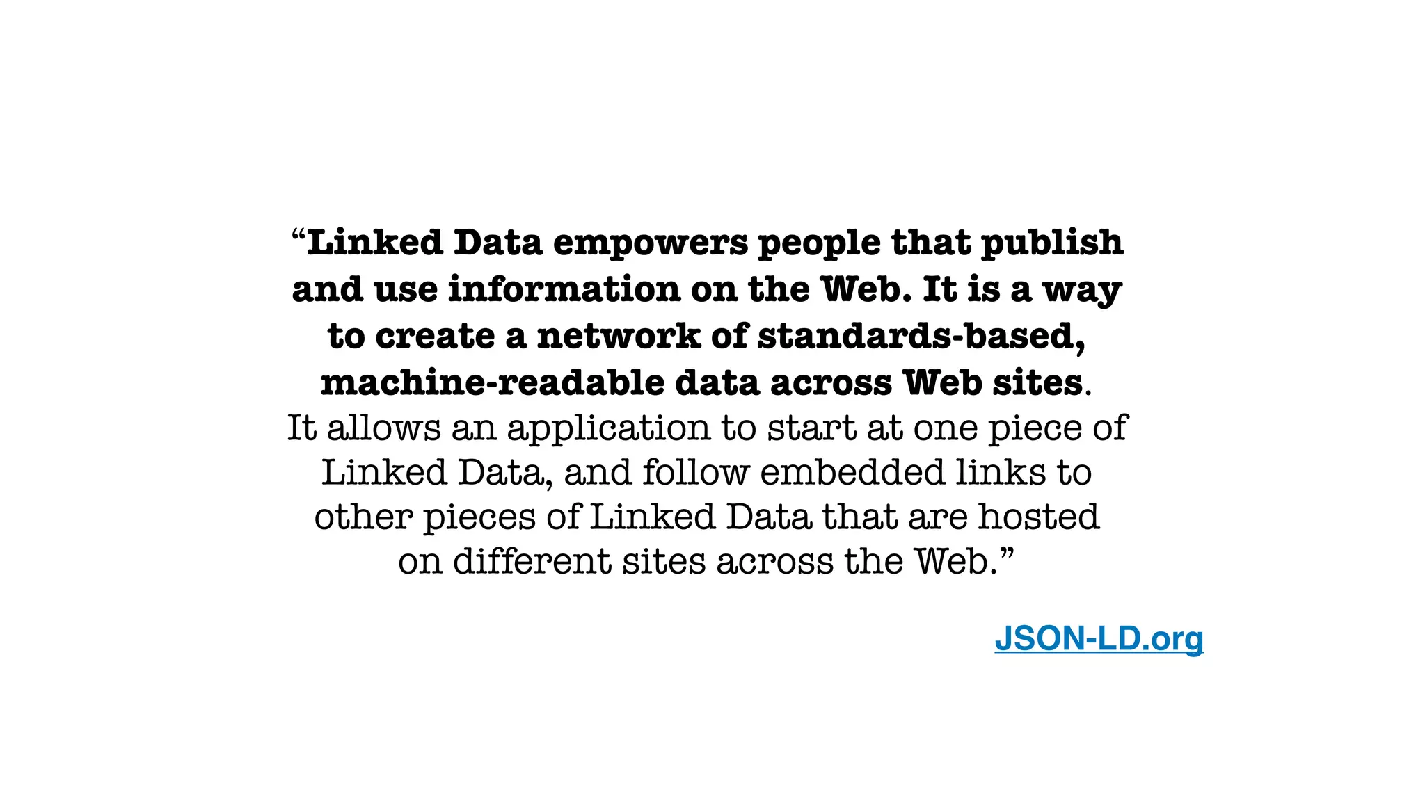 “Linked Data empowers people that publish
and use information on the Web. It is a way
to create a network of standards-based,
machine-readable data across Web sites.
It allows an application to start at one piece of
Linked Data, and follow embedded links to
other pieces of Linked Data that are hosted
on different sites across the Web.”
 JSON-LD.org
 