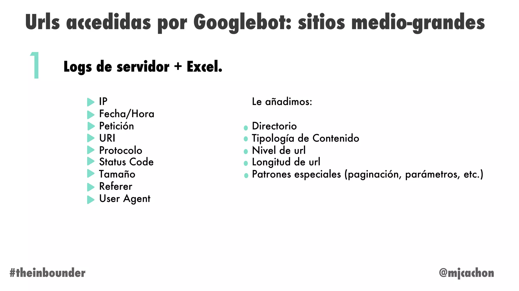@mjcachon#theinbounder
Urls accedidas por Googlebot: sitios medio-grandes
Logs de servidor + Excel.
IP
Fecha/Hora
Petición
URI
Protocolo
Status Code
Tamaño
Referer
User Agent
1
Le añadimos:
Directorio
Tipología de Contenido
Nivel de url
Longitud de url
Patrones especiales (paginación, parámetros, etc.)
 