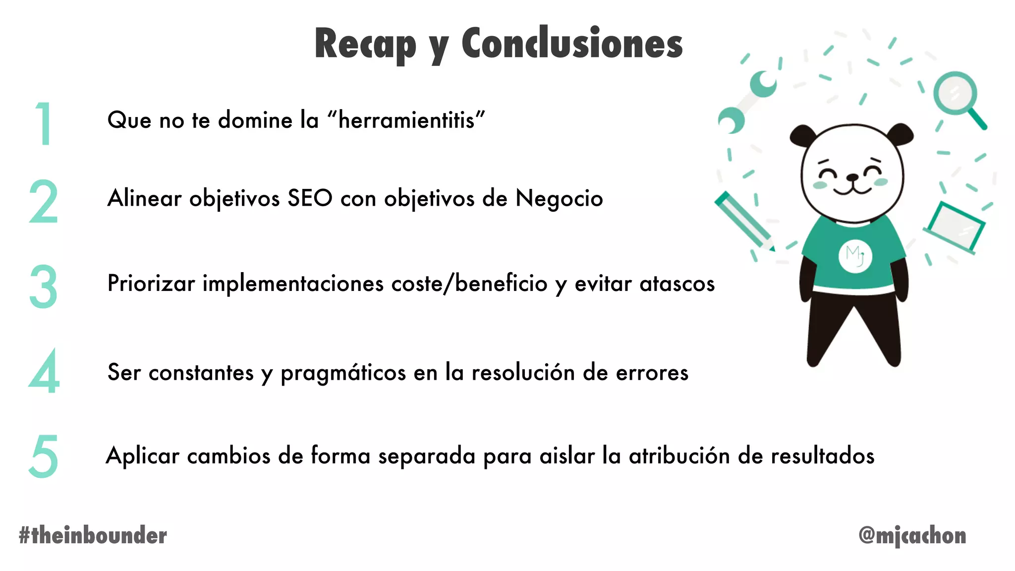 @mjcachon#theinbounder
Recap y Conclusiones
1
2
3
4
5
Que no te domine la “herramientitis”
Alinear objetivos SEO con objetivos de Negocio
Priorizar implementaciones coste/beneficio y evitar atascos
Ser constantes y pragmáticos en la resolución de errores
Aplicar cambios de forma separada para aislar la atribución de resultados
 