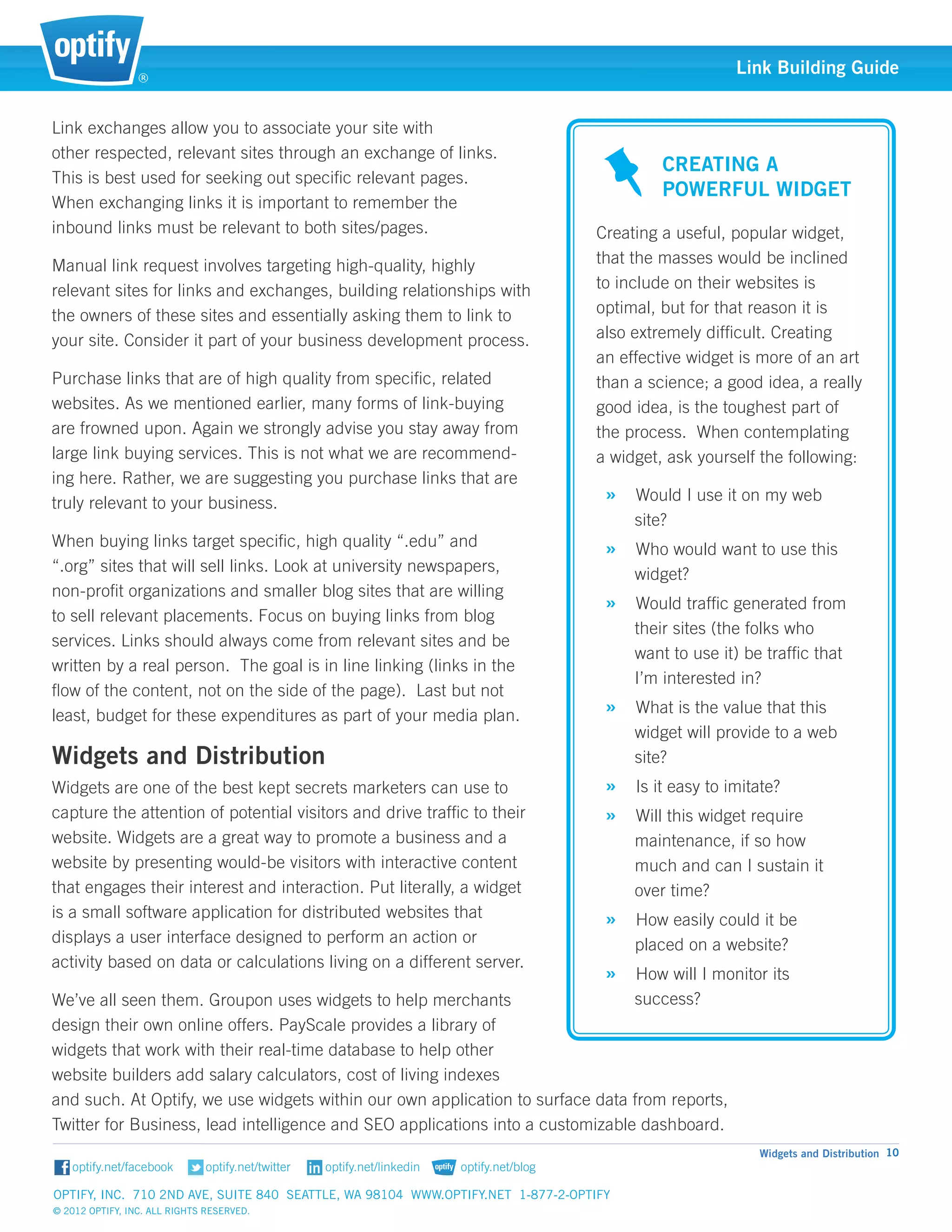 ®
                                                                                                      Link Building Guide


Link exchanges allow you to associate your site with 		
other respected, relevant sites through an exchange of links.
                                                                                           Creating a 	
This is best used for seeking out specific relevant pages. 	
                                                                                           Powerful Widget
When exchanging links it is important to remember the 	
inbound links must be relevant to both sites/pages.                              Creating a useful, popular widget,
Manual link request involves targeting high-quality, highly 	                    that the masses would be inclined
relevant sites for links and exchanges, building relationships with              to include on their websites is
the owners of these sites and essentially asking them to link to                 optimal, but for that reason it is
your site. Consider it part of your business development process.                also extremely difficult. Creating 	
                                                                                 an effective widget is more of an art
Purchase links that are of high quality from specific, related                   than a science; a good idea, a really
websites. As we mentioned earlier, many forms of link-buying                     good idea, is the toughest part of
are frowned upon. Again we strongly advise you stay away from                    the process. When contemplating 	
large link buying services. This is not what we are recommend-                   a widget, ask yourself the following:
ing here. Rather, we are suggesting you purchase links that are
truly relevant to your business.                                                  » Would I use it on my web	
                                                                                       site?
When buying links target specific, high quality “.edu” and 		                     » Who would want to use this 	
“.org” sites that will sell links. Look at university newspapers, 	                    widget?
non-profit organizations and smaller blog sites that are willing
                                                                                  » Would traffic generated from 	
to sell relevant placements. Focus on buying links from blog
                                                                                       their sites (the folks who 	
services. Links should always come from relevant sites and be
                                                                                       want to use it) be traffic that 	
written by a real person. The goal is in line linking (links in the
                                                                                       I’m interested in?
flow of the content, not on the side of the page). Last but not
least, budget for these expenditures as part of your media plan.                  » What is the value that this 	
                                                                                       widget will provide to a web	
Widgets and Distribution                                                               site?
Widgets are one of the best kept secrets marketers can use to                     » Is it easy to imitate?
capture the attention of potential visitors and drive traffic to their            » Will this widget require 	
website. Widgets are a great way to promote a business and a                           maintenance, if so how 	
website by presenting would-be visitors with interactive content                       much and can I sustain it 	
that engages their interest and interaction. Put literally, a widget                   over time?
is a small software application for distributed websites that 	                   » How easily could it be 	
displays a user interface designed to perform an action or 	                           placed on a website?
activity based on data or calculations living on a different server.
                                                                                  » How will I monitor its 		
We’ve all seen them. Groupon uses widgets to help merchants                     success?
design their own online offers. PayScale provides a library of 	
widgets that work with their real-time database to help other
website builders add salary calculators, cost of living indexes
and such. At Optify, we use widgets within our own application to surface data from reports, 			
Twitter for Business, lead intelligence and SEO applications into a customizable dashboard.
                                                                                                         Widgets and Distribution 10


Optify, Inc. 710 2nd Ave, Suite 840 Seattle, WA 98104 www.optify.net 1-877-2-OPTIFY	
© 2012 Optify, Inc. All Rights Reserved.
 