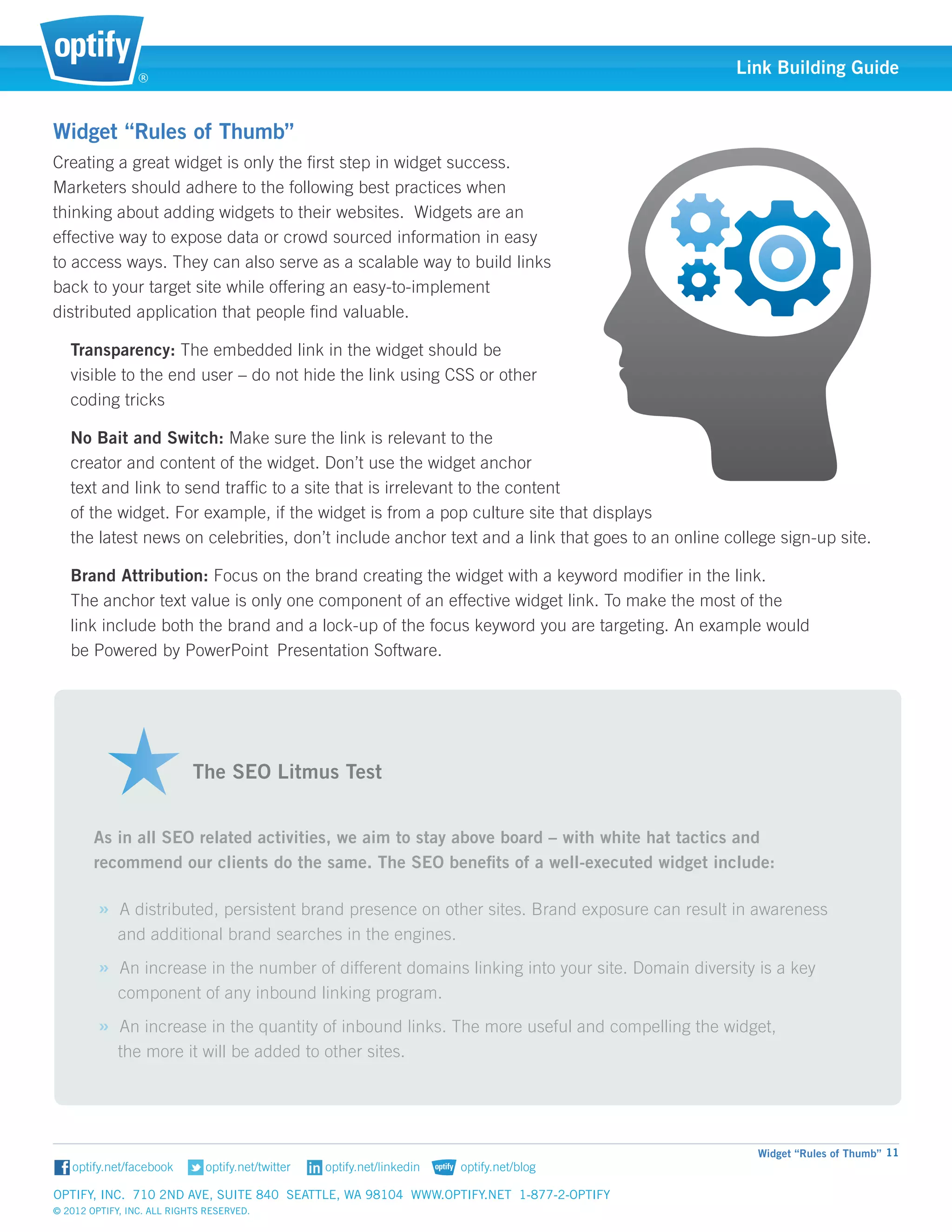 ®
                                                                                                Link Building Guide


Widget “Rules of Thumb”
Creating a great widget is only the first step in widget success. 	
Marketers should adhere to the following best practices when 	
thinking about adding widgets to their websites. Widgets are an 	
effective way to expose data or crowd sourced information in easy
to access ways. They can also serve as a scalable way to build links
back to your target site while offering an easy-to-implement 		
distributed application that people find valuable.

   Transparency: The embedded link in the widget should be 		
   visible to the end user – do not hide the link using CSS or other 	
   coding tricks

   No Bait and Switch: Make sure the link is relevant to the 		
   creator and content of the widget. Don’t use the widget anchor 	
   text and link to send traffic to a site that is irrelevant to the content
   of the widget. For example, if the widget is from a pop culture site that displays 					
   the latest news on celebrities, don’t include anchor text and a link that goes to an online college sign-up site.

   Brand Attribution: Focus on the brand creating the widget with a keyword modifier in the link. 			
   The anchor text value is only one component of an effective widget link. To make the most of the 		
   link include both the brand and a lock-up of the focus keyword you are targeting. An example would 		
   be Powered by PowerPoint 	Presentation Software.	



                           														
                           														
                           The SEO Litmus Test


        As in all SEO related activities, we aim to stay above board – with white hat tactics and 		
        recommend our clients do the same. The SEO benefits of a well-executed widget include:

         » A distributed, persistent brand presence on other sites. Brand exposure can result in awareness 		
             and additional brand searches in the engines.
         » An increase in the number of different domains linking into your site. Domain diversity is a key 		
             component of any inbound linking program.
         » An increase in the quantity of inbound links. The more useful and compelling the widget, 			
             the more it will be added to other sites.




                                                                                                    Widget “Rules of Thumb” 11


Optify, Inc. 710 2nd Ave, Suite 840 Seattle, WA 98104 www.optify.net 1-877-2-OPTIFY	
© 2012 Optify, Inc. All Rights Reserved.
 