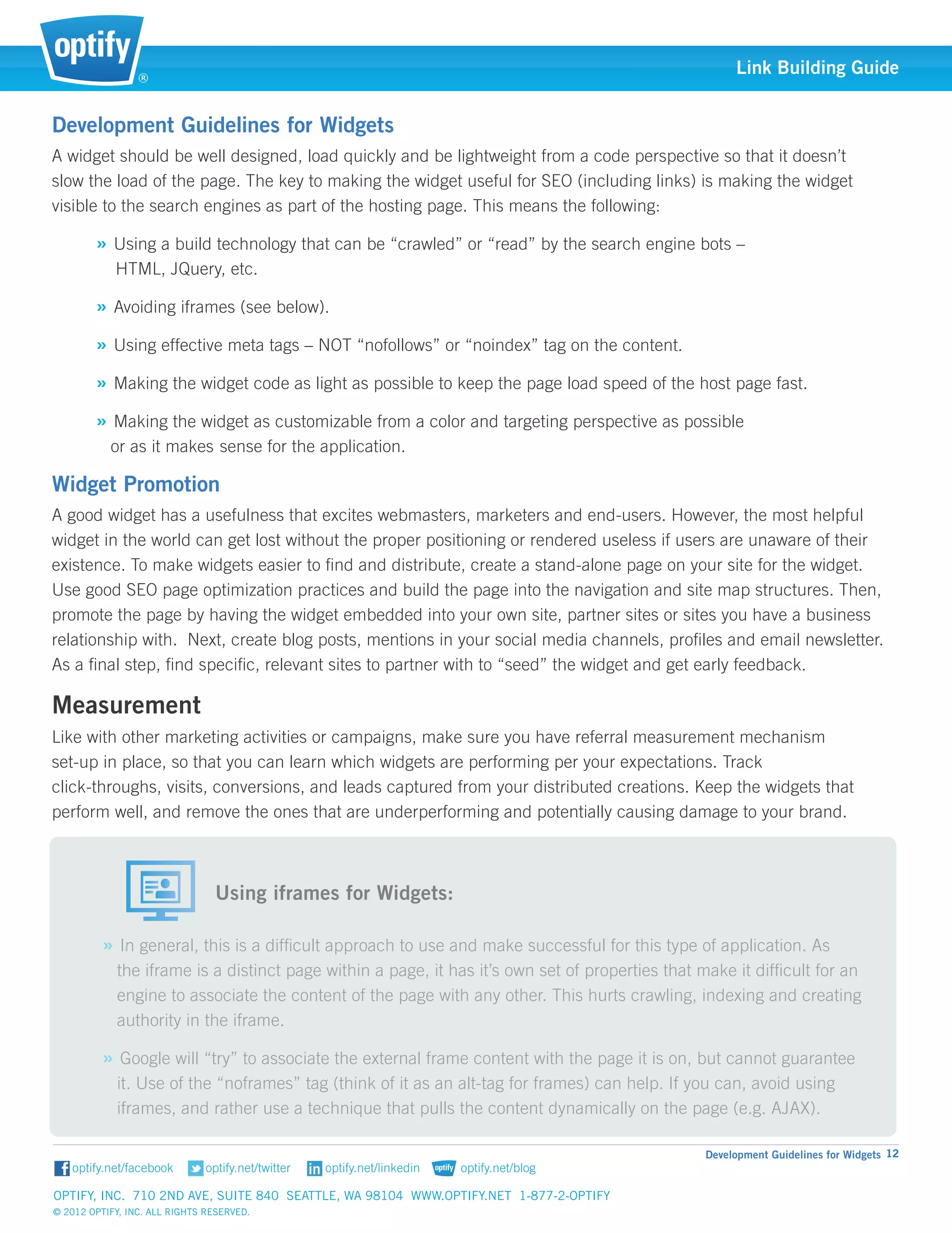 ®
                                                                                                     Link Building Guide


Development Guidelines for Widgets
A widget should be well designed, load quickly and be lightweight from a code perspective so that it doesn’t 		
slow the load of the page. The key to making the widget useful for SEO (including links) is making the widget 	
visible to the search engines as part of the hosting page. This means the following:

        » Using a build technology that can be “crawled” or “read” by the search engine bots – 			
            HTML, JQuery, etc.

        » Avoiding iframes (see below).
        » Using effective meta tags – NOT “nofollows” or “noindex” tag on the content.
        » Making the widget code as light as possible to keep the page load speed of the host page fast.
        » Making the widget as customizable from a color and targeting perspective as possible 			
           or as it makes 	 ense for the application.
                          s

Widget Promotion
A good widget has a usefulness that excites webmasters, marketers and end-users. However, the most helpful
widget in the world can get lost without the proper positioning or rendered useless if users are unaware of their
existence. To make widgets easier to find and distribute, create a stand-alone page on your site for the widget.
Use good SEO page optimization practices and build the page into the navigation and site map structures. Then,
promote the page by having the widget embedded into your own site, partner sites or sites you have a business
relationship with. Next, create blog posts, mentions in your social media channels, profiles and email newsletter.
As a final step, find specific, relevant sites to partner with to “seed” the widget and get early feedback.

Measurement
Like with other marketing activities or campaigns, make sure you have referral measurement mechanism 		
set-up in place, so that you can learn which widgets are performing per your expectations. Track 			
click-throughs, visits, conversions, and leads captured from your distributed creations. Keep the widgets that 	
perform well, and remove the ones that are underperforming and potentially causing damage to your brand.


                          														
                          	 Using iframes for Widgets:

         » In general, this is a difficult approach to use and make successful for this type of application. As 	
            the iframe is a distinct page within a page, it has it’s own set of properties that make it difficult for an 	
            engine to associate the content of the page with any other. This hurts crawling, indexing and creating 	
            authority in the iframe.

         » Google will “try” to associate the external frame content with the page it is on, but cannot guarantee 	
            it. Use of the “noframes” tag (think of it as an alt-tag for frames) can help. If you can, avoid using 	
            iframes, and rather use a technique that pulls the content dynamically on the page (e.g. AJAX).

                                                                                                Development Guidelines for Widgets 12


Optify, Inc. 710 2nd Ave, Suite 840 Seattle, WA 98104 www.optify.net 1-877-2-OPTIFY	
© 2012 Optify, Inc. All Rights Reserved.
 