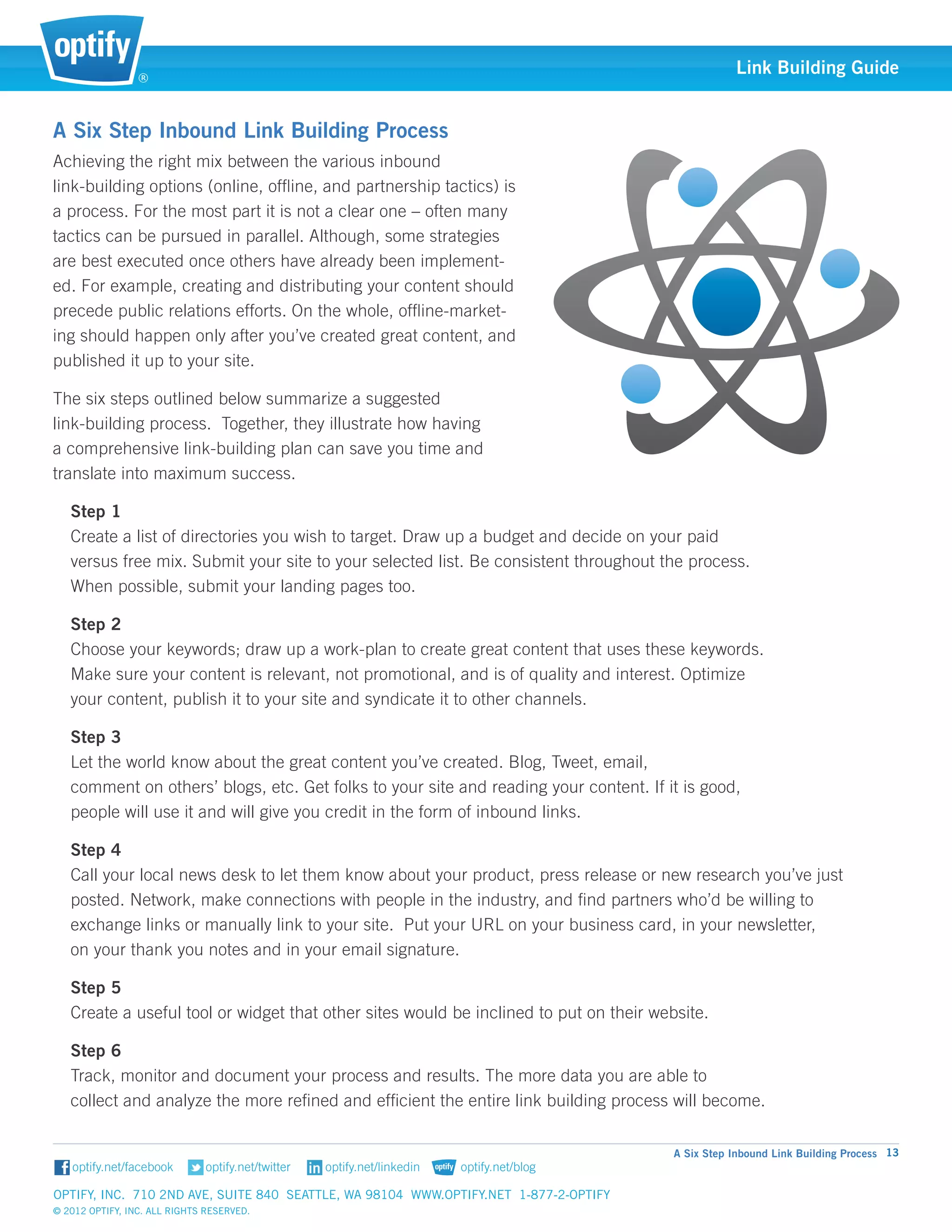 ®
                                                                                                   Link Building Guide


A Six Step Inbound Link Building Process
Achieving the right mix between the various inbound 		
link-building options (online, offline, and partnership tactics) is
a process. For the most part it is not a clear one – often many
tactics can be pursued in parallel. Although, some strategies
are best executed once others have already been implement-
ed. For example, creating and distributing your content should
precede public relations efforts. On the whole, offline-market-
ing should happen only after you’ve created great content, and
published it up to your site.

The six steps outlined below summarize a suggested		
link-building process. Together, they illustrate how having 	
a comprehensive link-building plan can save you time and
translate into maximum success.

   Step 1
   Create a list of directories you wish to target. Draw up a budget and decide on your paid 				
   versus free mix. Submit your site to your selected list. Be consistent throughout the process. 			
   When possible, submit your landing pages too.

   Step 2
   Choose your keywords; draw up a work-plan to create great content that uses these keywords. 			
   Make sure your content is relevant, not promotional, and is of quality and interest. Optimize 			
   your content, publish it to your site and syndicate it to other channels.

   Step 3
   Let the world know about the great content you’ve created. Blog, Tweet, email, 					
   comment on others’ blogs, etc. Get folks to your site and reading your content. If it is good, 			
   people will use it and will give you credit in the form of inbound links.

   Step 4
   Call your local news desk to let them know about your product, press release or new research you’ve just 		
   posted. Network, make connections with people in the industry, and find partners who’d be willing to 		
   exchange links or manually link to your site. Put your URL on your business card, in your newsletter, 		
   on your thank you notes and in your email signature.

   Step 5
   Create a useful tool or widget that other sites would be inclined to put on their website.

   Step 6
   Track, monitor and document your process and results. The more data you are able to 				
   collect and analyze the more refined and efficient the entire link building process will become.

                                                                                        A Six Step Inbound Link Building Process 13


Optify, Inc. 710 2nd Ave, Suite 840 Seattle, WA 98104 www.optify.net 1-877-2-OPTIFY	
© 2012 Optify, Inc. All Rights Reserved.
 