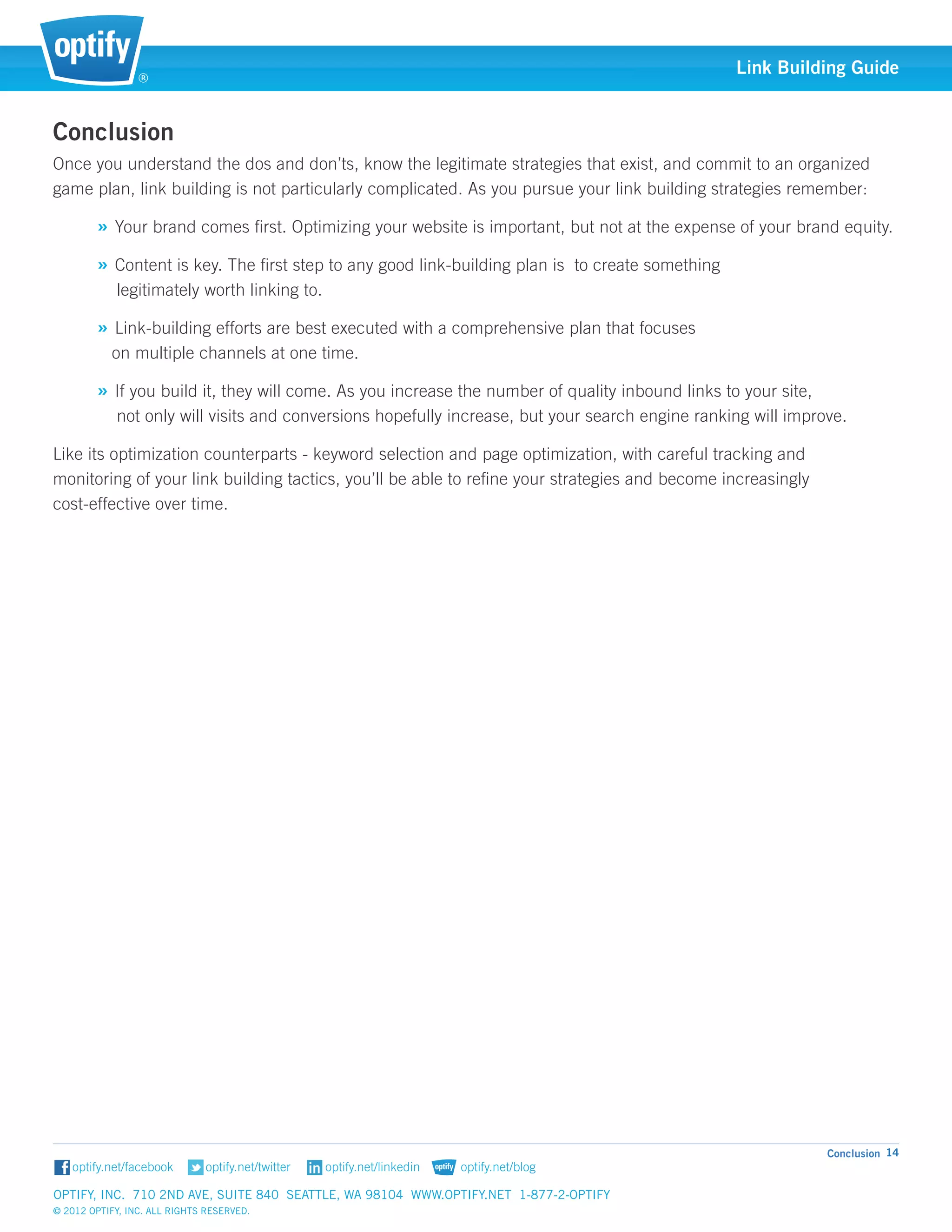 ®
                                                                                                 Link Building Guide


Conclusion
Once you understand the dos and don’ts, know the legitimate strategies that exist, and commit to an organized
game plan, link building is not particularly complicated. As you pursue your link building strategies remember:

        » Your brand comes first. Optimizing your website is important, but not at the expense of your brand equity.
        » Content is key. The first step to any good link-building plan is to create something 				
            legitimately worth linking to.

        » Link-building efforts are best executed with a comprehensive plan that focuses 					
           on multiple channels at one time.

        » If you build it, they will come. As you increase the number of quality inbound links to your site, 			
            not only will visits and conversions hopefully increase, but your search engine ranking will improve.

Like its optimization counterparts - keyword selection and page optimization, with careful tracking and 		
monitoring of your link building tactics, you’ll be able to refine your strategies and become increasingly 		
cost-effective over time.




                                                                                                              Conclusion 14


Optify, Inc. 710 2nd Ave, Suite 840 Seattle, WA 98104 www.optify.net 1-877-2-OPTIFY	
© 2012 Optify, Inc. All Rights Reserved.
 