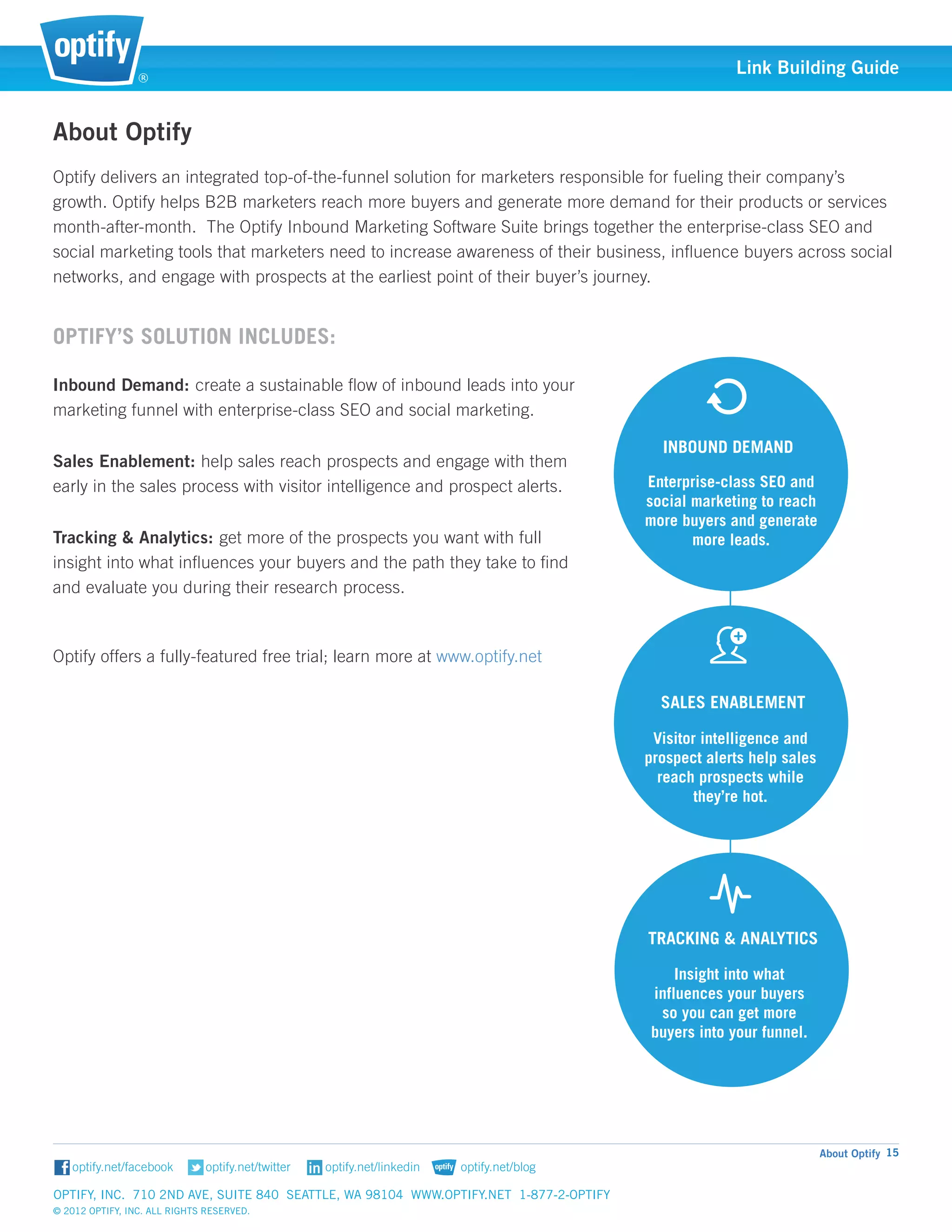 ®
                                                                                                    Link Building Guide


About Optify
Optify delivers an integrated top-of-the-funnel solution for marketers responsible for fueling their company’s
growth. Optify helps B2B marketers reach more buyers and generate more demand for their products or services
month-after-month. The Optify Inbound Marketing Software Suite brings together the enterprise-class SEO and
social marketing tools that marketers need to increase awareness of their business, influence buyers across social
networks, and engage with prospects at the earliest point of their buyer’s journey.


Optify’s solution includes:

Inbound Demand: create a sustainable flow of inbound leads into your
marketing funnel with enterprise-class SEO and social marketing.

                                                                                         INBOUND DEMAND
Sales Enablement: help sales reach prospects and engage with them
early in the sales process with visitor intelligence and prospect alerts.              Enterprise-class SEO and
                                                                                       social marketing to reach
                                                                                       more buyers and generate
Tracking & Analytics: get more of the prospects you want with full                            more leads.
insight into what influences your buyers and the path they take to find
and evaluate you during their research process.



Optify offers a fully-featured free trial; learn more at www.optify.net

                                                                                         SALES ENABLEMENT

                                                                                        Visitor intelligence and
                                                                                       prospect alerts help sales
                                                                                         reach prospects while
                                                                                               they’re hot.




                                                                                       TRACKING & ANALYTICS

                                                                                           Insight into what
                                                                                       influences your buyers
                                                                                        so you can get more
Optify, Inc. 710 2nd Ave, Suite 840 Seattle, WA 98104 www.                             buyers into your funnel.                 optify.




                                                                                                                    About Optify 15


Optify, Inc. 710 2nd Ave, Suite 840 Seattle, WA 98104 www.optify.net 1-877-2-OPTIFY	
© 2012 Optify, Inc. All Rights Reserved.
 