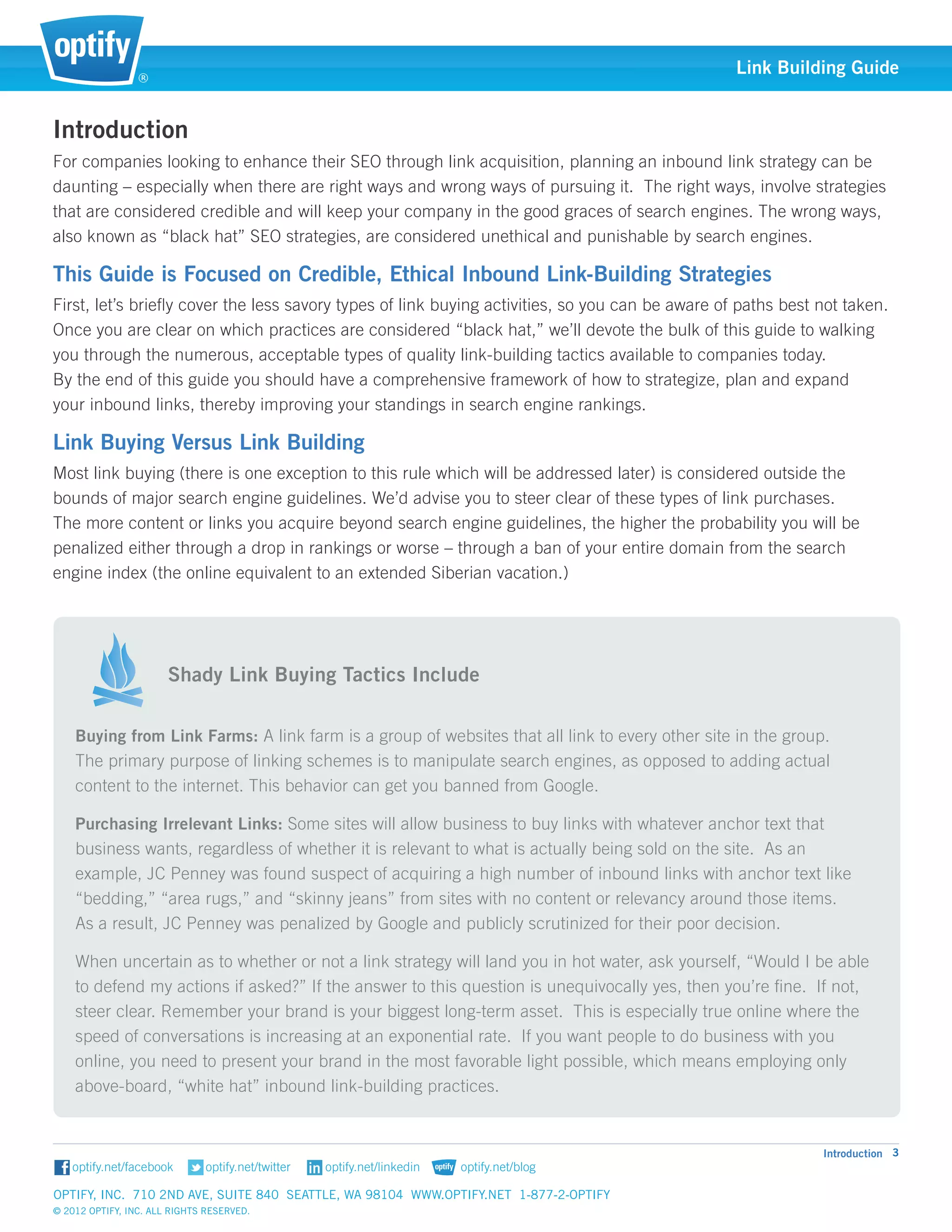 ®
                                                                                                  Link Building Guide


Introduction
For companies looking to enhance their SEO through link acquisition, planning an inbound link strategy can be
daunting – especially when there are right ways and wrong ways of pursuing it. The right ways, involve strategies
that are considered credible and will keep your company in the good graces of search engines. The wrong ways,
also known as “black hat” SEO strategies, are considered unethical and punishable by search engines.

This Guide is Focused on Credible, Ethical Inbound Link-Building Strategies		
First, let’s briefly cover the less savory types of link buying activities, so you can be aware of paths best not taken.
Once you are clear on which practices are considered “black hat,” we’ll devote the bulk of this guide to walking
you through the numerous, acceptable types of quality link-building tactics available to companies today. 		
By the end of this guide you should have a comprehensive framework of how to strategize, plan and expand 	
your inbound links, thereby improving your standings in search engine rankings. 				

Link Buying Versus Link Building										
Most link buying (there is one exception to this rule which will be addressed later) is considered outside the
bounds of major search engine guidelines. We’d advise you to steer clear of these types of link purchases. 	
The more content or links you acquire beyond search engine guidelines, the higher the probability you will be 		
penalized either through a drop in rankings or worse – through a ban of your entire domain from the search 	
engine index (the online equivalent to an extended Siberian vacation.)						



                       														
                       Shady Link Buying Tactics Include

    Buying from Link Farms: A link farm is a group of websites that all link to every other site in the group. 	
    The primary purpose of linking schemes is to manipulate search engines, as opposed to adding actual 	
    content to the internet. This behavior can get you banned from Google.

    Purchasing Irrelevant Links: Some sites will allow business to buy links with whatever anchor text that 	
    business wants, regardless of whether it is relevant to what is actually being sold on the site. As an 	
    example, JC Penney was found suspect of acquiring a high number of inbound links with anchor text like
    “bedding,” “area rugs,” and “skinny jeans” from sites with no content or relevancy around those items. 		
    As a result, JC Penney was penalized by Google and publicly scrutinized for their poor decision.

    When uncertain as to whether or not a link strategy will land you in hot water, ask yourself, “Would I be able
    to defend my actions if asked?” If the answer to this question is unequivocally yes, then you’re fine. If not,
    steer clear. Remember your brand is your biggest long-term asset. This is especially true online where the
    speed of conversations is increasing at an exponential rate. If you want people to do business with you
    online, you need to present your brand in the most favorable light possible, which means employing only
    above-board, “white hat” inbound link-building practices.


                                                                                                              Introduction 3


Optify, Inc. 710 2nd Ave, Suite 840 Seattle, WA 98104 www.optify.net 1-877-2-OPTIFY	
© 2012 Optify, Inc. All Rights Reserved.
 