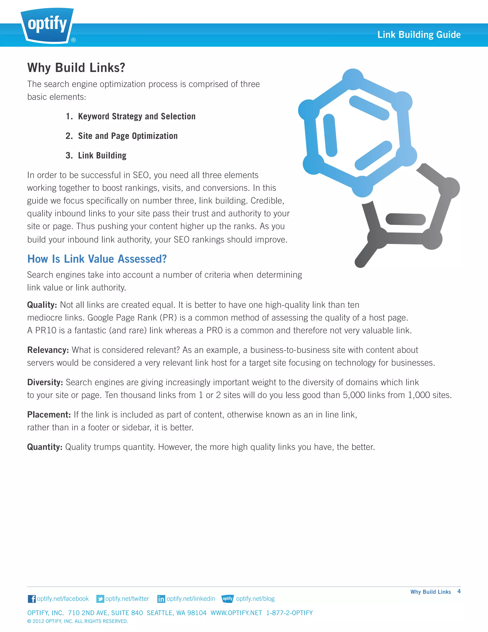 ®
                                                                                                Link Building Guide


Why Build Links?
The search engine optimization process is comprised of three 	
basic elements:

               1. Keyword Strategy and Selection

               2. Site and Page Optimization

               3. Link Building

In order to be successful in SEO, you need all three elements 	
working together to boost rankings, visits, and conversions. In this
guide we focus specifically on number three, link building. Credible,
quality inbound links to your site pass their trust and authority to your
site or page. Thus pushing your content higher up the ranks. As you
build your inbound link authority, your SEO rankings should improve.

How Is Link Value Assessed?
Search engines take into account a number of criteria when 	determining 	
link value or link authority.
Quality: Not all links are created equal. It is better to have one high-quality link than ten 				
mediocre links. Google Page Rank (PR) is a common method of assessing the quality of a host page. 		
A PR10 is a fantastic (and rare) link whereas a PR0 is a common and therefore not very valuable link.

Relevancy: What is considered relevant? As an example, a business-to-business site with content about 		
servers would be considered a very relevant link host for a target site focusing on technology for businesses.

Diversity: Search engines are giving increasingly important weight to the diversity of domains which link 		
to your site or page. Ten thousand links from 1 or 2 sites will do you less good than 5,000 links from 1,000 sites.

Placement: If the link is included as part of content, otherwise known as an in line link, 				
rather than in a footer or sidebar, it is better.

Quantity: Quality trumps quantity. However, the more high quality links you have, the better.




                                                                                                       Why Build Links   4


Optify, Inc. 710 2nd Ave, Suite 840 Seattle, WA 98104 www.optify.net 1-877-2-OPTIFY	
© 2012 Optify, Inc. All Rights Reserved.
 