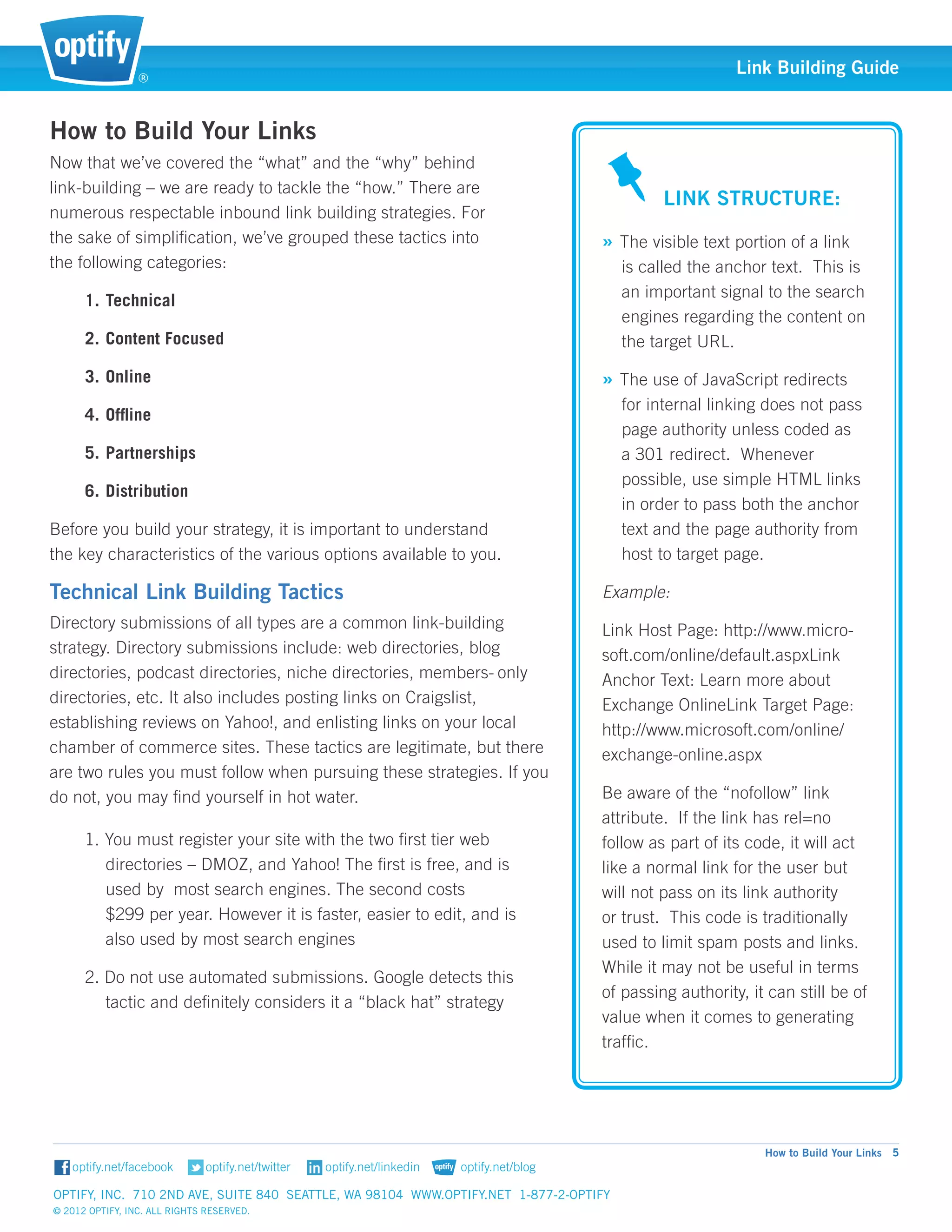 ®
                                                                                                       Link Building Guide


How to Build Your Links
Now that we’ve covered the “what” and the “why” behind 		
                                                                                             				
link-building – we are ready to tackle the “how.” There are 		
                                                                                             Link Structure:
numerous respectable inbound link building strategies. For		
the sake of simplification, we’ve grouped these tactics into 		                   » The visible text portion of a link 	
the following categories:                                                              is called the anchor text. This is 	
                                                                                       an important signal to the search 	
      1.	Technical
                                                                                       engines regarding the content on 	
      2.	Content Focused                                                               the target URL.

      3.	Online                                                                   » The use of JavaScript redirects 	
                                                                                       for internal linking does not pass 	
      4.	Offline
                                                                                       page authority unless coded as 	
      5.	Partnerships                                                                  a 301 redirect. Whenever 		
                                                                                       possible, use simple HTML links 	
      6.	Distribution
                                                                                       in order to pass both the anchor 	
Before you build your strategy, it is important to understand 		                       text and the page authority from 	
the key characteristics of the various options available to you.                       host	to target page.

Technical Link Building Tactics                                                   Example:
Directory submissions of all types are a common link-building                     Link Host Page: http://www.micro-
strategy. Directory submissions include: web directories, blog 	                  soft.com/online/default.aspxLink
directories, podcast directories, niche directories, members-	only                Anchor Text: Learn more about
directories, etc. It also includes posting links on Craigslist, 		                Exchange OnlineLink Target Page:
establishing reviews on Yahoo!, and enlisting links on your local                 http://www.microsoft.com/online/
chamber of commerce sites. These tactics are legitimate, but there                exchange-online.aspx
are two rules you must follow when pursuing these strategies. If you
do not, you may find yourself in hot water.                                       Be aware of the “nofollow” link	
                                                                                  attribute. If the link has rel=no 	
      1.   You must register your site with the two first tier web 		             follow as part of its code, it will act
      	    directories – DMOZ, and Yahoo! The first is free, and is 	             like a normal link for the user but
      	    used by most search engines. The second costs 		                       will not pass on its link authority
      	    $299 per year. However it is faster, easier to edit, and is 	          or trust. This code is traditionally
      	    also used by most search engines                                       used to limit spam posts and links.
                                                                                  While it may not be useful in terms
      2. Do not use automated submissions. Google detects this 	
                                                                                  of passing authority, it can still be of
        	tactic and definitely considers it a “black hat” strategy
                                                                                  value when it comes to generating
                                                                                  traffic.




                                                                                                           How to Build Your Links 5


Optify, Inc. 710 2nd Ave, Suite 840 Seattle, WA 98104 www.optify.net 1-877-2-OPTIFY	
© 2012 Optify, Inc. All Rights Reserved.
 
