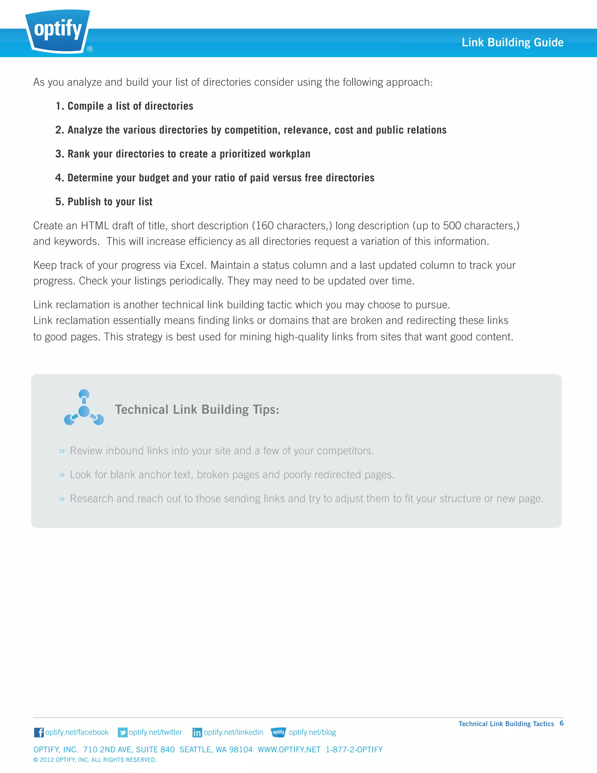 ®
                                                                                                   Link Building Guide


As you analyze and build your list of directories consider using the following approach:

       1. Compile a list of directories

       2. Analyze the various directories by competition, relevance, cost and public relations 	

       3. Rank your directories to create a prioritized workplan

       4. Determine your budget and your ratio of paid versus free directories

       5. Publish to your list

Create an HTML draft of title, short description (160 characters,) long description (up to 500 characters,) 		
and keywords. This will increase efficiency as all directories request a variation of this information.

Keep track of your progress via Excel. Maintain a status column and a last updated column to track your 		
progress. Check your listings periodically. They may need to be updated over time.

Link reclamation is another technical link building tactic which you may choose to pursue. 			
Link reclamation essentially means finding links or domains that are broken and redirecting these links 			
to good pages. This strategy is best used for mining high-quality links from sites that want good content.




                          														
                          	 echnical Link Building Tips:
                          T


        » Review inbound links into your site and a few of your competitors.
        » Look for blank anchor text, broken pages and poorly redirected pages.
        » Research and reach out to those sending links and try to adjust them to fit your structure or new page.




                                                                                                   Technical Link Building Tactics 6


Optify, Inc. 710 2nd Ave, Suite 840 Seattle, WA 98104 www.optify.net 1-877-2-OPTIFY	
© 2012 Optify, Inc. All Rights Reserved.
 