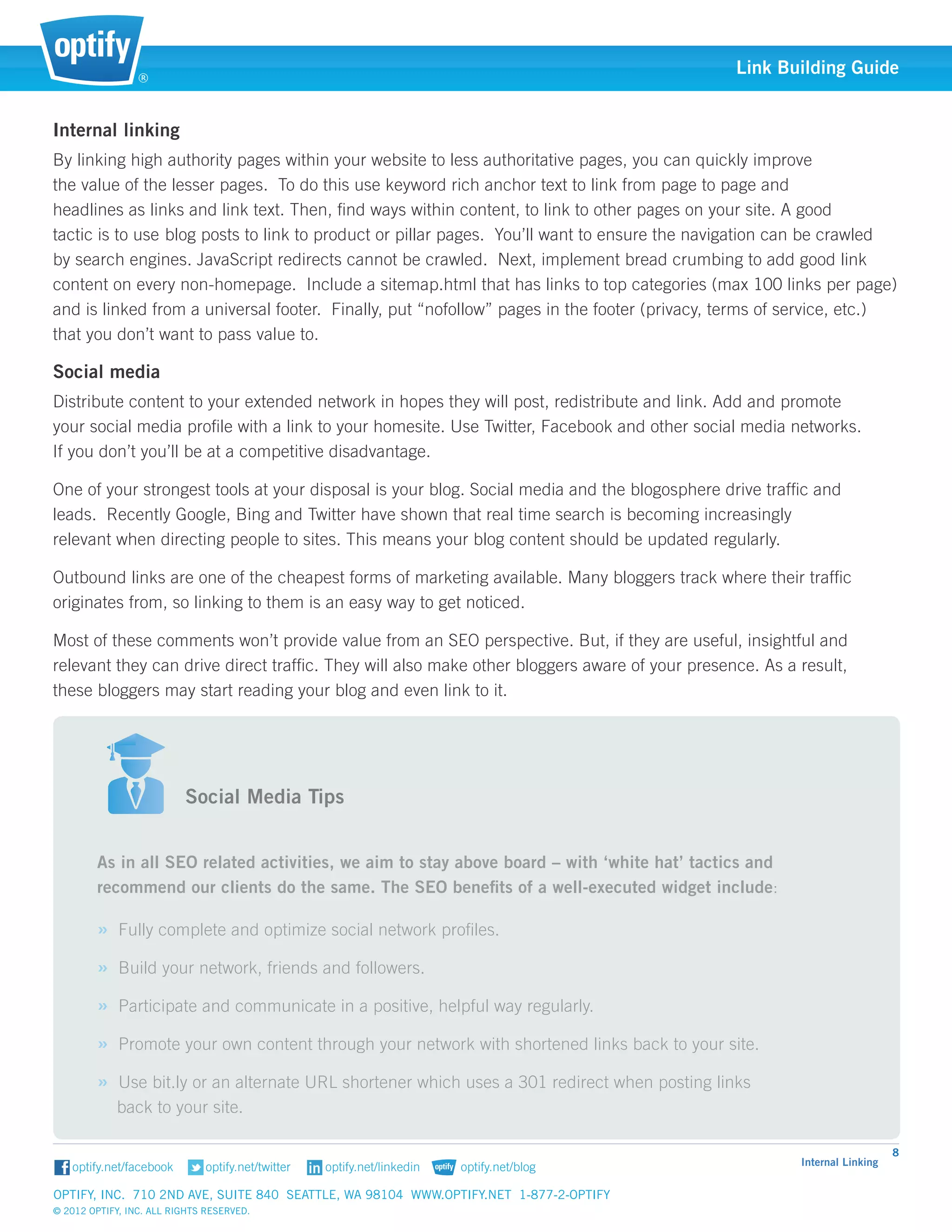 ®
                                                                                               Link Building Guide


Internal linking
By linking high authority pages within your website to less authoritative pages, you can quickly improve 		
the value of the lesser pages. To do this use keyword rich anchor text to link from page to page and 		
headlines as links and link text. Then, find ways within content, to link to other pages on your site. A good 	
tactic is to use 	 log posts to link to product or pillar pages. You’ll want to ensure the navigation can be crawled 	
                 b
by search engines. JavaScript redirects cannot be crawled. Next, implement bread crumbing to add good link
content on every non-homepage. Include a sitemap.html that has links to top categories (max 100 links per page)
and is linked from a universal footer. Finally, put “nofollow” pages in the footer (privacy, terms of service, etc.)
that you don’t want to pass value to.

Social media
Distribute content to your extended network in hopes they will post, redistribute and link. Add and promote 	
your social media profile with a link to your homesite. Use Twitter, Facebook and other social media networks. 	
If you don’t you’ll be at a competitive disadvantage.

One of your strongest tools at your disposal is your blog. Social media and the blogosphere drive traffic and 	
leads. Recently Google, Bing and Twitter have shown that real time search is becoming increasingly 		
relevant when directing people to sites. This means your blog content should be updated regularly.

Outbound links are one of the cheapest forms of marketing available. Many bloggers track where their traffic	
originates from, so linking to them is an easy way to get noticed.

Most of these comments won’t provide value from an SEO perspective. But, if they are useful, insightful and 	
relevant they can drive direct traffic. They will also make other bloggers aware of your presence. As a result, 	
these bloggers may start reading your blog and even link to it.


                          														
                          														
                          Social Media Tips


        As in all SEO related activities, we aim to stay above board – with ‘white hat’ tactics and 		
        recommend our clients do the same. The SEO benefits of a well-executed widget include:

        » Fully complete and optimize social network profiles.
        » Build your network, friends and followers.
        » Participate and communicate in a positive, helpful way regularly.
        » Promote your own content through your network with shortened links back to your site.
        » Use bit.ly or an alternate URL shortener which uses a 301 redirect when posting links 			
            back to your site.

                                                                                                                            8
                                                                                                         Internal Linking


Optify, Inc. 710 2nd Ave, Suite 840 Seattle, WA 98104 www.optify.net 1-877-2-OPTIFY	
© 2012 Optify, Inc. All Rights Reserved.
 