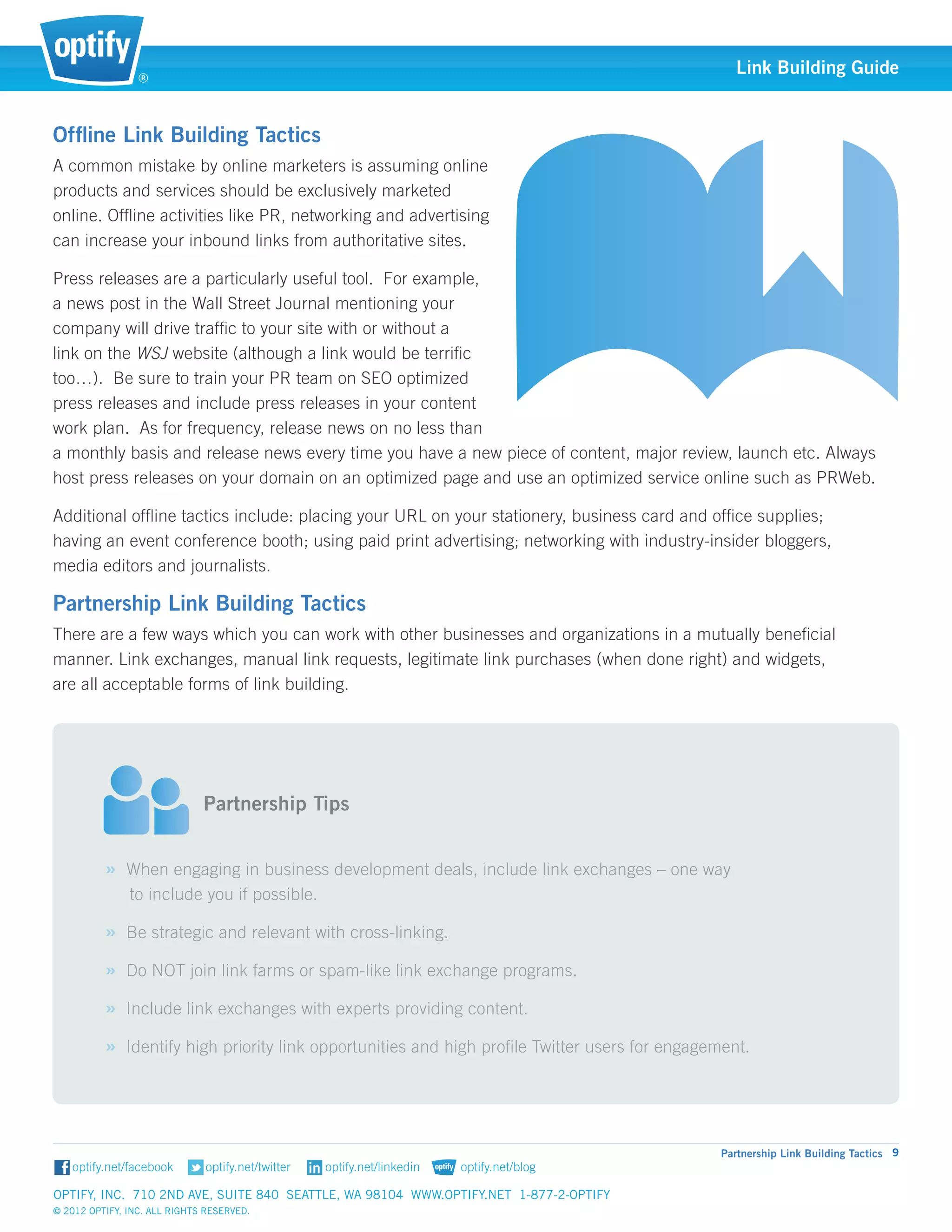 ®
                                                                                                  Link Building Guide


Offline Link Building Tactics
A common mistake by online marketers is assuming online
products and services should be exclusively marketed
online. Offline activities like PR, networking and advertising
can increase your inbound links from authoritative sites.

Press releases are a particularly useful tool. For example, 	
a news post in the Wall Street Journal mentioning your 	
company will drive traffic to your site with or without a
link on the WSJ website (although a link would be terrific
too…). Be sure to train your PR team on SEO optimized
press releases and include press releases in your content
work plan. As for frequency, release news on no less than
a monthly basis and release news every time you have a new piece of content, major review, launch etc. Always
host press releases on your domain on an optimized page and use an optimized service online such as PRWeb.

Additional offline tactics include: placing your URL on your stationery, business card and office supplies; 		
having an event conference booth; using paid print advertising; networking with industry-insider bloggers, 		
media editors and journalists.

Partnership Link Building Tactics
There are a few ways which you can work with other businesses and organizations in a mutually beneficial 	
manner. Link exchanges, manual link requests, legitimate link purchases (when done right) and widgets,			
are all acceptable forms of link building.



                          														
                          														
                          Partnership Tips


          » When engaging in business development deals, include link exchanges – one way 			
               to include you if possible.

          » Be strategic and relevant with cross-linking.
          » Do NOT join link farms or spam-like link exchange programs.
          » Include link exchanges with experts providing content.
          » Identify high priority link opportunities and high profile Twitter users for engagement.




                                                                                               Partnership Link Building Tactics 9


Optify, Inc. 710 2nd Ave, Suite 840 Seattle, WA 98104 www.optify.net 1-877-2-OPTIFY	
© 2012 Optify, Inc. All Rights Reserved.
 