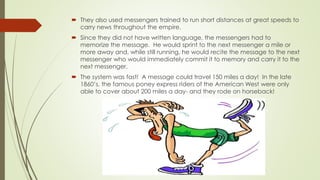  They also used messengers trained to run short distances at great speeds to
carry news throughout the empire.
 Since they did not have written language, the messengers had to
memorize the message. He would sprint to the next messenger a mile or
more away and, while still running, he would recite the message to the next
messenger who would immediately commit it to memory and carry it to the
next messenger.
 The system was fast! A message could travel 150 miles a day! In the late
1860’s, the famous poney express riders of the American West were only
able to cover about 200 miles a day- and they rode on horseback!
 