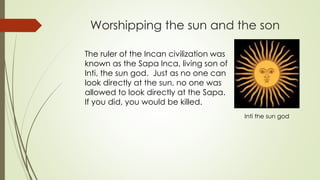 Worshipping the sun and the son
The ruler of the Incan civilization was
known as the Sapa Inca, living son of
Inti, the sun god. Just as no one can
look directly at the sun, no one was
allowed to look directly at the Sapa.
If you did, you would be killed.
Inti the sun god
 