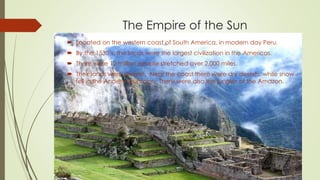 The Empire of the Sun
 Located on the western coast of South America, in modern day Peru.
 By the 1530’s, the Incas were the largest civilization in the Americas.
 There were 12 million people stretched over 2,000 miles.
 Their lands were diverse. Near the coast there were dry deserts, while snow
fell in the Andes mountains. There were also the jungles of the Amazon.
 