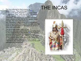•   The Inca referred to their empire as
    Tawantinsuyu, "four parts together."[7] In
                                                           THE INCAS
    Quechua the term Tawantin is a group of four
    things (tawa "four" with the suffix -ntin which
    names a group). Suyu means "region" or
    "province". The empire was divided into four
    suyus, whose corners met at the capital, Cusco
    (Qosqo). The name Tawantinsuyu
    was, therefore, a descriptive term indicating a
    union of provinces. The Spanish transliterated the
    name as Tahuatinsuyo or Tahuatinsuyu which is
    often still used today.
•   The term Inka means ruler, or lord, in
    Quechua, and was used to refer to the ruling class
    or the ruling family in the empire.[8] The Spanish
    adopted the term (transliterated as Inca in
    Spanish) as an ethnic term referring to all subjects
    of the empire rather than simply the ruling class.
    As such the name Imperio inca (Inca Empire)
    referred to the nation that they encountered, and
    subsequently conquered.
 