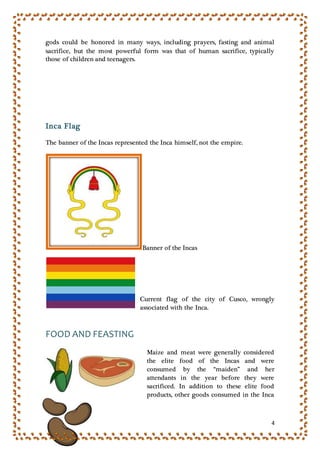 4
gods could be honored in many ways, including prayers, fasting and animal
sacrifice, but the most powerful form was that of human sacrifice, typically
those of children and teenagers.
Inca Flag
The banner of the Incas represented the Inca himself, not the empire.
Banner of the Incas
Current flag of the city of Cusco, wrongly
associated with the Inca.
FOOD AND FEASTING
Maize and meat were generally considered
the elite food of the Incas and were
consumed by the “maiden” and her
attendants in the year before they were
sacrificed. In addition to these elite food
products, other goods consumed in the Inca
 