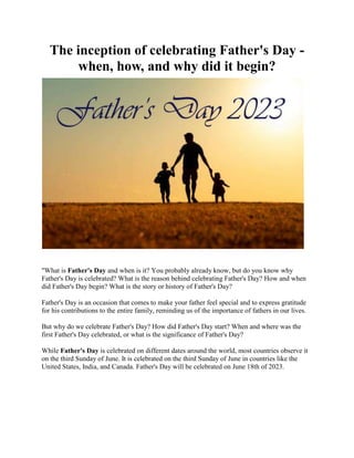 The inception of celebrating Father's Day -
when, how, and why did it begin?
"What is Father's Day and when is it? You probably already know, but do you know why
Father's Day is celebrated? What is the reason behind celebrating Father's Day? How and when
did Father's Day begin? What is the story or history of Father's Day?
Father's Day is an occasion that comes to make your father feel special and to express gratitude
for his contributions to the entire family, reminding us of the importance of fathers in our lives.
But why do we celebrate Father's Day? How did Father's Day start? When and where was the
first Father's Day celebrated, or what is the significance of Father's Day?
While Father's Day is celebrated on different dates around the world, most countries observe it
on the third Sunday of June. It is celebrated on the third Sunday of June in countries like the
United States, India, and Canada. Father's Day will be celebrated on June 18th of 2023.
 