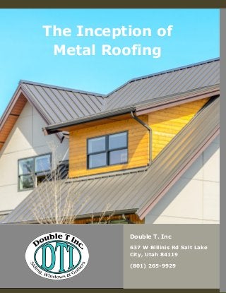 [INSERT BRAND LOGO HERE]
The Inception of
Metal Roofing
Double T. Inc
637 W Billinis Rd Salt Lake
City, Utah 84119
(801) 265-9929
 