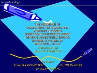Anaesthesiology




                        THE INCIDENCE OF
                   POSTOPERATIVE NAUSEA AND
                       VOMITING IN WOMEN
                  UNDERGOING SURGERIES UNDER
                  GENERAL ANAESTHESIA DURING
                      DIFFERENT PHASES OF
                        MENSTRUAL CYCLE
                           Presenting author
                        DR ADITI PANDITRAO



                              Co authors
          Dr (Mrs) MM PANDITRAO           Dr. IMRAN AZHER
                          Dr MM PANDITRAO
 