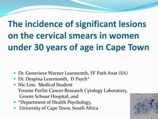 The incidence of significant lesions
on the cervical smears in women
under 30 years of age in Cape Town

  Dr. Genevieve Warner Learmonth, FF Path Anat (SA)
  Dr. Despina Learmonth, D Psych*
  Nic Low, Medical Student
   Yvonne Parfitt Cancer Research Cytology Laboratory,
    Groote Schuur Hospital, and
  *Department of Health Psychology,
  University of Cape Town, South Africa
 