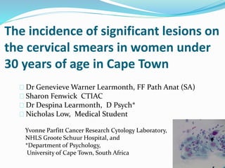 The incidence of significant lesions on
the cervical smears in women under
30 years of age in Cape Town
Dr Genevieve Warner Learmonth, FF Path Anat (SA)
Sharon Fenwick CTIAC
Dr Despina Learmonth, D Psych*
Nicholas Low, Medical Student
Yvonne Parfitt Cancer Research Cytology Laboratory,
NHLS Groote Schuur Hospital, and
*Department of Psychology,
University of Cape Town, South Africa
 