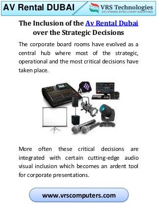 AV Rental DUBAI
www.vrscomputers.com
The Inclusion of the Av Rental Dubai
over the Strategic Decisions
The corporate board rooms have evolved as a
central hub where most of the strategic,
operational and the most critical decisions have
taken place.
More often these critical decisions are
integrated with certain cutting-edge audio
visual inclusion which becomes an ardent tool
for corporate presentations.
 