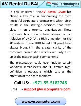 AV Rental DUBAI
www.vrscomputers.com
In this endeavor, the AV Rental Dubai has
played a key role in empowering the most
impactful corporate presentations which often
results in the strategic decisions that takes
place in an enterprise organization. These
corporate board rooms have always had an
inclusion of UHD (Ultra High dimension) or the
4K systems. These UHD based LED panel have
always brought in the greater clarity of the
corporate presentation which eventually turns
up as the most engaging components.
The presentation could even include certain
workflow spreadsheets and illustrative high-
definition photographs which catches the
attention of the board members.
Call US: - +971-55-5182748
Email: - support@vrscomputers.com
 