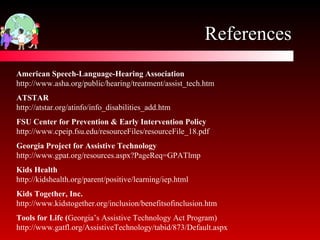 References FSU Center for Prevention & Early Intervention Policy http://www.cpeip.fsu.edu/resourceFiles/resourceFile_18.pdf Kids Together, Inc. http://www.kidstogether.org/inclusion/benefitsofinclusion.htm American Speech-Language-Hearing Association http://www.asha.org/public/hearing/treatment/assist_tech.htm Tools for Life ( Georgia’s Assistive Technology Act Program) http://www.gatfl.org/AssistiveTechnology/tabid/873/Default.aspx ATSTAR http://atstar.org/atinfo/info_disabilities_add.htm Georgia Project for Assistive Technology http://www.gpat.org/resources.aspx?PageReq=GPATlmp Kids Health http://kidshealth.org/parent/positive/learning/iep.html 