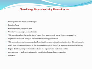Clean Energy Generation Using Plasma Process
Primary Innovator Rajeev Prasad Gupta
Location Patna
Contact greensys303@gmail.com
Website www.eai.in/360/videos/lists/60
This invention allows the production of energy from waste organic matter (from sources such as
vegetables, fruit, food) using the plasma method of energy conversion.
This innovation is much superior and differentiated from conventional combustion since this technique is
much more efficient and cleaner. It also includes a solar pre-drying of the organic wastes to add efficiency.
Impact It’s a two-pronged solution that attacks the organic waste problem as well as
generates energy, and can be valuable for municipal utilities and agro-processing
industries.
 