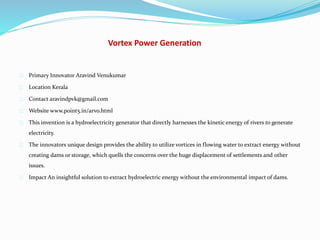 Vortex Power Generation
Primary Innovator Aravind Venukumar
Location Kerala
Contact aravindpvk@gmail.com
Website www.point5.in/arvo.html
This invention is a hydroelectricity generator that directly harnesses the kinetic energy of rivers to generate
electricity.
The innovators unique design provides the ability to utilize vortices in flowing water to extract energy without
creating dams or storage, which quells the concerns over the huge displacement of settlements and other
issues.
Impact An insightful solution to extract hydroelectric energy without the environmental impact of dams.
 