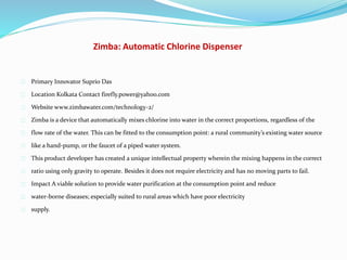 Zimba: Automatic Chlorine Dispenser
Primary Innovator Suprio Das
Location Kolkata Contact firefly.power@yahoo.com
Website www.zimbawater.com/technology-2/
Zimba is a device that automatically mixes chlorine into water in the correct proportions, regardless of the
flow rate of the water. This can be fitted to the consumption point: a rural community’s existing water source
like a hand-pump, or the faucet of a piped water system.
This product developer has created a unique intellectual property wherein the mixing happens in the correct
ratio using only gravity to operate. Besides it does not require electricity and has no moving parts to fail.
Impact A viable solution to provide water purification at the consumption point and reduce
water-borne diseases; especially suited to rural areas which have poor electricity
supply.
 