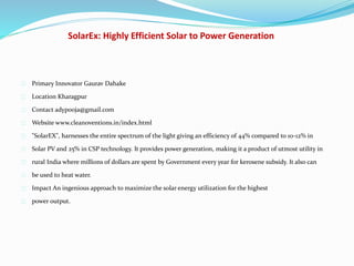 SolarEx: Highly Efficient Solar to Power Generation
Primary Innovator Gaurav Dahake
Location Kharagpur
Contact adypooja@gmail.com
Website www.cleanoventions.in/index.html
"SolarEX", harnesses the entire spectrum of the light giving an efficiency of 44% compared to 10-12% in
Solar PV and 25% in CSP technology. It provides power generation, making it a product of utmost utility in
rural India where millions of dollars are spent by Government every year for kerosene subsidy. It also can
be used to heat water.
Impact An ingenious approach to maximize the solar energy utilization for the highest
power output.
 