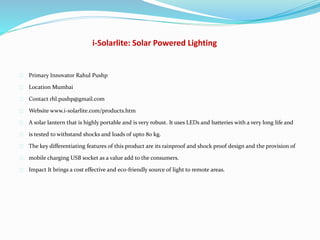 i-Solarlite: Solar Powered Lighting
Primary Innovator Rahul Pushp
Location Mumbai
Contact rhl.pushp@gmail.com
Website www.i-solarlite.com/products.htm
A solar lantern that is highly portable and is very robust. It uses LEDs and batteries with a very long life and
is tested to withstand shocks and loads of upto 80 kg.
The key differentiating features of this product are its rainproof and shock proof design and the provision of
mobile charging USB socket as a value add to the consumers.
Impact It brings a cost effective and eco-friendly source of light to remote areas.
 