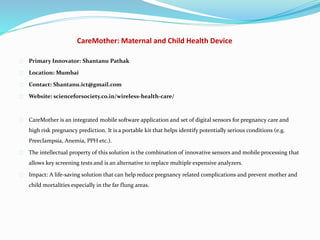 CareMother: Maternal and Child Health Device
Primary Innovator: Shantanu Pathak
Location: Mumbai
Contact: Shantanu.ict@gmail.com
Website: scienceforsociety.co.in/wireless-health-care/
CareMother is an integrated mobile software application and set of digital sensors for pregnancy care and
high risk pregnancy prediction. It is a portable kit that helps identify potentially serious conditions (e.g.
Preeclampsia, Anemia, PPH etc.).
The intellectual property of this solution is the combination of innovative sensors and mobile processing that
allows key screening tests and is an alternative to replace multiple expensive analyzers.
Impact: A life-saving solution that can help reduce pregnancy related complications and prevent mother and
child mortalities especially in the far flung areas.
 
