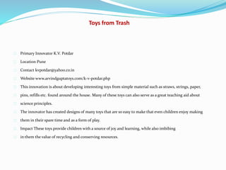 Toys from Trash
Primary Innovator K.V. Potdar
Location Pune
Contact kvpotdar@yahoo.co.in
Website www.arvindguptatoys.com/k-v-potdar.php
This innovation is about developing interesting toys from simple material such as straws, strings, paper,
pins, refills etc. found around the house. Many of these toys can also serve as a great teaching aid about
science principles.
The innovator has created designs of many toys that are so easy to make that even children enjoy making
them in their spare time and as a form of play.
Impact These toys provide children with a source of joy and learning, while also imbibing
in them the value of recycling and conserving resources.
 