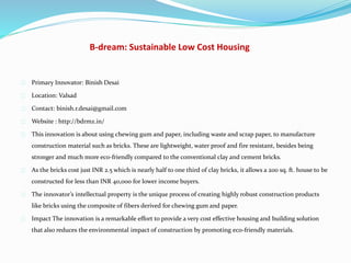 B-dream: Sustainable Low Cost Housing
Primary Innovator: Binish Desai
Location: Valsad
Contact: binish.r.desai@gmail.com
Website : http://bdrmz.in/
This innovation is about using chewing gum and paper, including waste and scrap paper, to manufacture
construction material such as bricks. These are lightweight, water proof and fire resistant, besides being
stronger and much more eco-friendly compared to the conventional clay and cement bricks.
As the bricks cost just INR 2.5 which is nearly half to one third of clay bricks, it allows a 200 sq. ft. house to be
constructed for less than INR 40,000 for lower income buyers.
The innovator’s intellectual property is the unique process of creating highly robust construction products
like bricks using the composite of fibers derived for chewing gum and paper.
Impact The innovation is a remarkable effort to provide a very cost effective housing and building solution
that also reduces the environmental impact of construction by promoting eco-friendly materials.
 