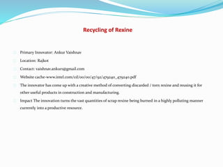 Recycling of Rexine
Primary Innovator: Ankur Vaishnav
Location: Rajkot
Contact: vaishnav.ankur1@gmail.com
Website cache-www.intel.com/cd/00/00/47/92/479240_479240.pdf
The innovator has come up with a creative method of converting discarded / torn rexine and reusing it for
other useful products in construction and manufacturing.
Impact The innovation turns the vast quantities of scrap rexine being burned in a highly polluting manner
currently into a productive resource.
 