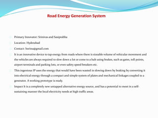 Road Energy Generation System
Primary Innovator: Srinivas and Sasiprabha
Location: Hyderabad
Contact: hsrinu@gmail.com
It is an innovative device to tap energy from roads where there is sizeable volume of vehicular movement and
the vehicles are always required to slow down a lot or come to a halt using brakes, such as gates, toll points,
airport terminals and parking lots, or even safety speed breakers etc.
This ingenious IP uses the energy that would have been wasted in slowing down by braking by converting it
into electrical energy through a compact and simple system of plates and mechanical linkages coupled to a
generator. A working prototype is ready.
Impact It is a completely new untapped alternative energy source, and has a potential to meet in a self-
sustaining manner the local electricity needs at high traffic areas.
 