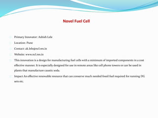 Novel Fuel Cell
Primary Innovator: Ashish Lele
Location: Pune
Contact: ak.lele@ncl.res.in
Website: www.ncl.res.in
This innovation is a design for manufacturing fuel cells with a minimum of imported components in a cost
effective manner. It is especially designed for use in remote areas like cell phone towers or can be used in
plants that manufacture caustic soda.
Impact An effective renewable resource that can conserve much needed fossil fuel required for running DG
sets etc.
 