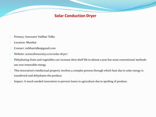 Solar Conduction Dryer
Primary: Innovator Vaibhav Tidke
Location: Mumbai
Contact: vaibhavtidke@gmail.com
Website: scienceforsociety.co.in/solar-dryer/
Dehydrating fruits and vegetables can increase their shelf life to almost a year but most conventional methods
use non-renewable energy.
This innovation’s intellectual property involves a complex process through which heat due to solar energy is
transferred and dehydrates the produce.
Impact: A much needed innovation to prevent losses in agriculture due to spoiling of produce.
 