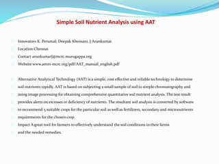 Simple Soil Nutrient Analysis using AAT
Innovators K. Perumal, Deepak Khemani, J Arunkumar
Location Chennai
Contact arunkumarJ@mcrc.murugappa.org
Website www.amm-mcrc.org/pdf/AAT_manual_english.pdf
Alternative Analytical Technology (AAT) is a simple, cost effective and reliable technology to determine
soil nutrients rapidly. AAT is based on subjecting a small sample of soil to simple chromatography and
using image processing for obtaining comprehensive quantitative soil nutrient analysis. The test result
provides alerts on excesses or deficiency of nutrients. The resultant soil analysis is converted by software
to recommend 5 suitable crops for the particular soil as well as fertilizers, secondary and micronutrients
requirements for the chosen crop.
Impact A great tool for farmers to effectively understand the soil conditions in their farms
and the needed remedies.
 