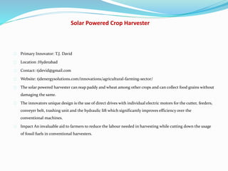 Solar Powered Crop Harvester
Primary Innovator: T.J. David
Location :Hyderabad
Contact: tjdevid@gmail.com
Website: tjdenergysolutions.com/innovations/agricultural-farming-sector/
The solar powered harvester can reap paddy and wheat among other crops and can collect food grains without
damaging the same.
The innovators unique design is the use of direct drives with individual electric motors for the cutter, feeders,
conveyer belt, trashing unit and the hydraulic lift which significantly improves efficiency over the
conventional machines.
Impact An invaluable aid to farmers to reduce the labour needed in harvesting while cutting down the usage
of fossil fuels in conventional harvesters.
 