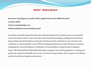 BxOne - Biopsy System
Innovators :Siraj Bagwan, Jonathan Pillai, Jagdish Chaturvedi, Siddhartha Joshi
Location: Delhi
Contact: jon@indiolabs.com
Website:indiolabs.com/technologies.html
Liver Biopsy is the gold standard for obtaining a definitive diagnosis for liver diseases such as viral hepatitis,
cancer and cirrhosis. However, due to the safety risk of internal hemorrhaging, handling of infected tissue,
degree of physician skill and high cost associated with this procedure, this limits its use in the clinics and
contributes to a "Silent Epidemic" (as per WHO) of undiagnosed infections in India. The device is currently
undergoing pre-clinical development at IndioLabs, an Omya Healthcare company based in Bangalore.
Impact: The BioScoopTM and BXSealTM technologies, integrated into novel biopsy platform, are designed to
provide safe, simple and affordable access to liver and other soft organs biopsy, and to empower the healthcare
providers for definitive diagnosis and treatment.
 